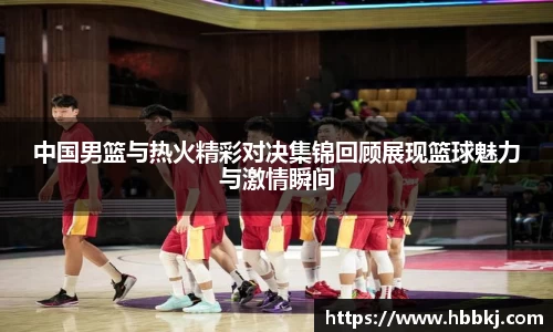 中国男篮与热火精彩对决集锦回顾展现篮球魅力与激情瞬间